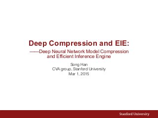 Deep Compression and EIE:
——Deep Neural Network Model Compression  
and Efficient Inference Engine
Song Han
CVA group, Stanford University
Mar 1, 2015
 