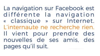 La navigation sur Facebook est
dif férente la navigation
«  classique  » sur Internet.
L’internaute ne recherche rien.
Il vient pour prendre des
nouvelles de ses amis, des
pages qu’il suit.
 