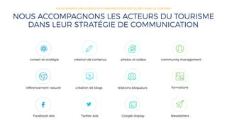 conseil et stratégie création de contenus photos et vidéos community management
référencement naturel création de blogs relations blogueurs formations
Facebook Ads Twitter Ads Google display Newsletters
NOUS ACCOMPAGNONS LES ACTEURS DU TOURISME
DANS LEUR STRATÉGIE DE COMMUNICATION
NOUS SOMMES UNE AGENCE DE COMMUNICATION SPÉCIALISÉE DANS LE CONTENU
 