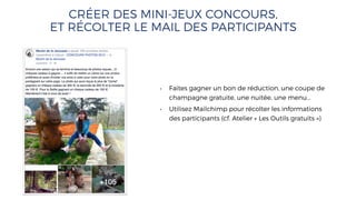 CRÉER DES MINI-JEUX CONCOURS,
ET RÉCOLTER LE MAIL DES PARTICIPANTS
• Faites gagner un bon de réduction, une coupe de
champagne gratuite, une nuitée, une menu…
• Utilisez Mailchimp pour récolter les informations
des participants (cf. Atelier « Les Outils gratuits »)
 