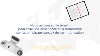 Nous partons sur le terrain
pour vivre une expérience et la retranscrire
sur les principaux canaux de communication
NOUS AVONS ÉTABLI UN RÉSEAU DE REPORTERS
SPÉCIALISTES DU CONTENU ET ACCOMPAGNÉS PAR NOS
ÉQUIPES WEBMARKETING
 