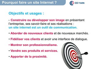 Pourquoi faire un site Internet ?
Objectifs et usages :
• Construire ou développer son image en présentant
l’entreprise, ses savoir-faire et ses réalisations :
un site internet est un outil de communication.
• Aborder de nouveaux clients et de nouveaux marchés.
• Fidéliser vos clients et avoir une interface de dialogue.
• Montrer son professionnalisme.
• Vendre ses produits et services.
• Apporter de la proximité.
 