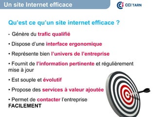 Un site Internet efficace
Qu’est ce qu’un site internet efficace ?
• Génère du trafic qualifié
• Dispose d’une interface ergonomique
• Représente bien l’univers de l’entreprise
• Fournit de l’information pertinente et régulièrement
mise à jour
• Est souple et évolutif
• Propose des services à valeur ajoutée
• Permet de contacter l’entreprise
FACILEMENT
 