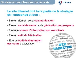Se donner les chances de réussir
Le site Internet doit faire partie de la stratégie
de l’entreprise et doit :
• Etre un élément de la communication
• Etre un canal de vente ou de génération de prospects
• Etre une source d’information sur vos clients
• Etre un outil de fidélisation
• Etre un outil de diminution
des coûts d'exploitation
 