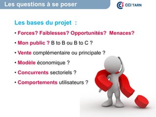 Les questions à se poser
L’environnement
Les bases du projet :
• Forces? Faiblesses? Opportunités? Menaces?
• Mon public ? B to B ou B to C ?
• Vente complémentaire ou principale ?
• Modèle économique ?
• Concurrents sectoriels ?
• Comportements utilisateurs ?
 