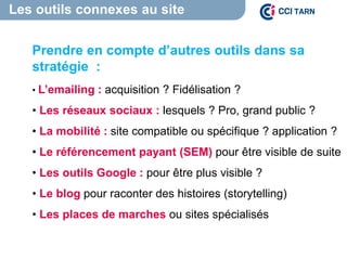 Les outils connexes au site
Un site internet
pas seulement
Prendre en compte d’autres outils dans sa
stratégie :
• L’emailing : acquisition ? Fidélisation ?
• Les réseaux sociaux : lesquels ? Pro, grand public ?
• La mobilité : site compatible ou spécifique ? application ?
• Le référencement payant (SEM) pour être visible de suite
• Les outils Google : pour être plus visible ?
• Le blog pour raconter des histoires (storytelling)
• Les places de marches ou sites spécialisés
 