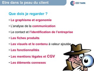 Etre dans la peau du client
Que dois je regarder ?
• Le graphisme et ergonomie
• L’analyse de la communication
• Le contact et l’identification de l’entreprise
• Les fiches produits
• Les visuels et le contenu à valeur ajoutée
• Les fonctionnalités
• Les mentions légales et CGV
• Les éléments connexes
 