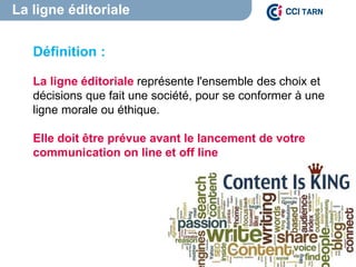 La ligne éditoriale
Content is King
Définition :
La ligne éditoriale représente l'ensemble des choix et
décisions que fait une société, pour se conformer à une
ligne morale ou éthique.
Elle doit être prévue avant le lancement de votre
communication on line et off line
 
