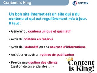 Content is King
Content is King
Un bon site Internet est un site qui a du
contenu et qui est régulièrement mis à jour.
Il faut :
• Générer du contenu unique et qualitatif
• Avoir du contenu en réserve
• Avoir de l’actualité ou des sources d’informations
• Anticiper et avoir un rythme de publication
• Prévoir une gestion des clients
(gestion de crise, plaintes, …)
 