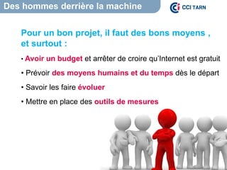 Des hommes derrière la machine
Pour un bon projet, il faut des bons moyens ,
et surtout :
• Avoir un budget et arrêter de croire qu’Internet est gratuit
• Prévoir des moyens humains et du temps dès le départ
• Savoir les faire évoluer
• Mettre en place des outils de mesures
 