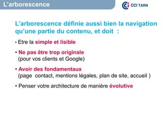 L’arborescence
L’arborescence définie aussi bien la navigation
qu’une partie du contenu, et doit :
• Etre la simple et lisible
• Ne pas être trop originale
(pour vos clients et Google)
• Avoir des fondamentaux
(page contact, mentions légales, plan de site, accueil )
• Penser votre architecture de manière évolutive
 