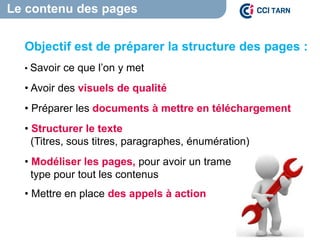 Le contenu des pages
Objectif est de préparer la structure des pages :
• Savoir ce que l’on y met
• Avoir des visuels de qualité
• Préparer les documents à mettre en téléchargement
• Structurer le texte
(Titres, sous titres, paragraphes, énumération)
• Modéliser les pages, pour avoir un trame
type pour tout les contenus
• Mettre en place des appels à action
 