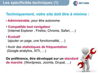 Les spécificités techniques (1)
Techniquement, votre site doit être à minima :
• Administrable, pour être autonome
• Compatible tout navigateur
(Internet Explorer , Firefox, Chrome, Safari, …)
• Evolutif
(ajouter un page, une fonctionnalité, …)
• Avoir des statistiques de fréquentation
(Google analytics, XITI, …)
De préférence, être développé sur un standard
de marché. (Wordpress, Joomla, Drupal, …)
 