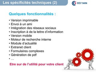 Les spécificités techniques (2)
Quelques fonctionnalités :
• Version imprimable
• Envoi à un ami
• Intégration des réseaux sociaux
• Inscription à de la lettre d’information
• Version mobile
• Moteur de recherche interne
• Module d’actualité
• Extranet client
• Formulaires complexes
• Génération de pdf
• …
Etre sur de l’utilité pour votre client
 