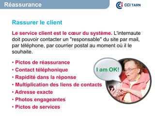 Rassurer le client
Le service client est le cœur du système. L'internaute
doit pouvoir contacter un "responsable" du site par mail,
par téléphone, par courrier postal au moment où il le
souhaite.
• Pictos de réassurance
• Contact téléphonique
• Rapidité dans la réponse
• Multiplication des liens de contacts
• Adresse exacte
• Photos engageantes
• Pictos de services
Réassurance
 