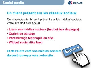 Un client présent sur les réseaux sociaux
Comme vos clients sont présent sur les médias sociaux
votre site doit être social
• Liens vos médias sociaux (haut et bas de pages)
• Option de partage
• Paramétrage technique du site
• Widget social (like box)
Et de l’autre coté vos médias sociaux
doivent renvoyer vers votre site
Social média
 