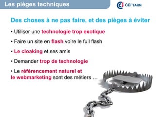 Les pièges techniques
Des choses à ne pas faire, et des pièges à éviter
• Utiliser une technologie trop exotique
• Faire un site en flash voire le full flash
• Le cloaking et ses amis
• Demander trop de technologie
• Le référencement naturel et
le webmarketing sont des métiers …
 