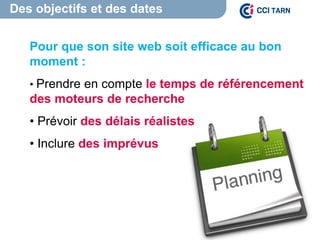 Des objectifs et des dates
Pour que son site web soit efficace au bon
moment :
• Prendre en compte le temps de référencement
des moteurs de recherche
• Prévoir des délais réalistes
• Inclure des imprévus
 