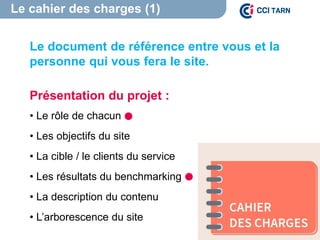 Le cahier des charges (1)
Le document de référence entre vous et la
personne qui vous fera le site.
Présentation du projet :
• Le rôle de chacun
• Les objectifs du site
• La cible / le clients du service
• Les résultats du benchmarking
• La description du contenu
• L’arborescence du site
 