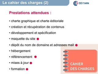 Le cahier des charges (2)
Prestations attendues :
• charte graphique et charte éditoriale
• création et récupération de contenus
• développement et spécification
• maquette du site
• dépôt du nom de domaine et adresses mail
• hébergement
• référencement
• mises à jour
• formation
 