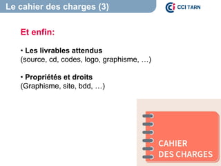 Le cahier des charges (3)
Et enfin:
• Les livrables attendus
(source, cd, codes, logo, graphisme, …)
• Propriétés et droits
(Graphisme, site, bdd, …)
 