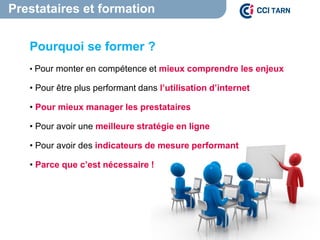 Prestataires et formation
Pourquoi se former ?
• Pour monter en compétence et mieux comprendre les enjeux
• Pour être plus performant dans l’utilisation d’internet
• Pour mieux manager les prestataires
• Pour avoir une meilleure stratégie en ligne
• Pour avoir des indicateurs de mesure performant
• Parce que c’est nécessaire !
 