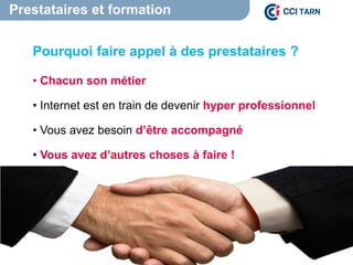 Prestataires et formation
Pourquoi faire appel à des prestataires ?
• Chacun son métier
• Internet est en train de devenir hyper professionnel
• Vous avez besoin d’être accompagné
• Vous avez d’autres choses à faire !
 