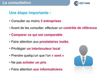 La consultation
Une étape importante :
• Consulter au moins 3 entreprises
• Avant de les consulter, effectuer un contrôle de référence
• Comparer ce qui est comparable
• Faire attention aux prestataires isolés
• Privilégier un interlocuteur local
• Prendre quelqu’un que l’on « sent »
• Ne pas acheter un prix
• Faire attention aux informaticiens
 