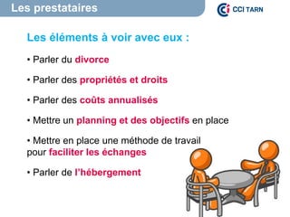 Les prestataires
Les éléments à voir avec eux :
• Parler du divorce
• Parler des propriétés et droits
• Parler des coûts annualisés
• Mettre un planning et des objectifs en place
• Mettre en place une méthode de travail
pour faciliter les échanges
• Parler de l’hébergement
 