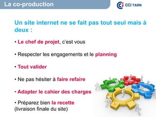 La co-production
Un site internet ne se fait pas tout seul mais à
deux :
• Le chef de projet, c’est vous
• Respecter les engagements et le planning
• Tout valider
• Ne pas hésiter à faire refaire
• Adapter le cahier des charges
• Préparez bien la recette
(livraison finale du site)
 