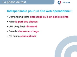 La phase de test
Indispensable pour un site web opérationnel :
• Demander à votre entourage ou à un panel clients
• Faire la part des choses
• Voir ce qui est récurrent
• Faire la chasse aux bugs
• Ne pas la sous-estimer
 