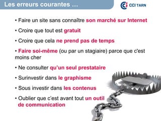 Les erreurs courantes …
• Faire un site sans connaître son marché sur Internet
• Croire que tout est gratuit
• Croire que cela ne prend pas de temps
• Faire soi-même (ou par un stagiaire) parce que c'est
moins cher
• Ne consulter qu’un seul prestataire
• Surinvestir dans le graphisme
• Sous investir dans les contenus
• Oublier que c’est avant tout un outil
de communication
 