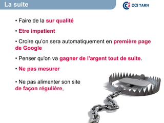 La suite
• Faire de la sur qualité
• Etre impatient
• Croire qu’on sera automatiquement en première page
de Google
• Penser qu'on va gagner de l'argent tout de suite.
• Ne pas mesurer
• Ne pas alimenter son site
de façon régulière,
 