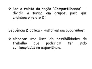  Ler o relato da seção “Compartilhando” dividir a turma em grupos, para que
analisem o relato 2 :
Sequência Didática – Histórias em quadrinhos;
 elaborar uma lista de possibilidades de
trabalho
que
poderiam
ter
sido
contempladas na experiência.

 