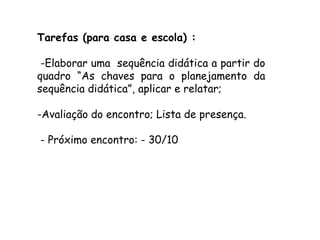 Tarefas (para casa e escola) :
-Elaborar uma sequência didática a partir do
quadro “As chaves para o planejamento da
sequência didática”, aplicar e relatar;
-Avaliação do encontro; Lista de presença.
- Próximo encontro: - 30/10

 