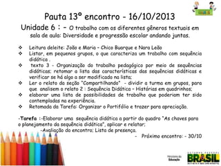 Pauta 13º encontro - 16/10/2013
Unidade 6 : - O trabalho com os diferentes gêneros textuais em
sala de aula: Diversidade e progressão escolar andando juntas.









Leitura deleite: João e Maria – Chico Buarque e Nara Leão
Listar, em pequenos grupos, o que caracteriza um trabalho com sequência
didática .
texto 3 - Organização do trabalho pedagógico por meio de sequências
didáticas; retomar a lista das características das sequências didáticas e
verificar se há algo a ser modificado na lista;
Ler o relato da seção “Compartilhando” - dividir a turma em grupos, para
que analisem o relato 2 : Sequência Didática – Histórias em quadrinhos;
elaborar uma lista de possibilidades de trabalho que poderiam ter sido
contempladas na experiência.
Retomada da Tarefa: Organizar o Portifólio e trazer para apreciação.

-Tarefa :-Elaborar uma sequência didática a partir do quadro “As chaves para
o planejamento da sequência didática”, aplicar e relatar;
-Avaliação do encontro; Lista de presença.
- Próximo encontro: - 30/10

 