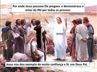 Por onde Jesus passava Ele pregava e demonstrava o
amor do PAI por todas as pessoas.
Jesus nos deu exemplo de muito confiança e fé em Deus Pai.
 