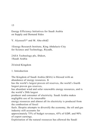 13
Energy Efficiency Initiatives for Saudi Arabia
on Supply and Demand Sides
Y. Alyousef1* and M. Abu-ebid2
1Energy Research Institute, King Abdulaziz City
for Science and Technology, Riyadh,
2AEA Technology plc, Didcot,
1Saudi Arabia
2United Kingdom
1. Introduction
The Kingdom of Saudi Arabia (KSA) is blessed with an
abundance of energy resources. It
has the world’s largest proven oil reserves, the world’s fourth
largest proven gas reserves,
has abundant wind and solar renewable energy resources, and is
the world’s 20th largest
producer and consumer of electricity. Saudi Arabia makes
negligible use of its renewable
energy resources and almost all its electricity is produced from
the combustion of fossil
fuels. Despite attempts to diversify the economy, the oil and gas
industry still accounts for
approximately 75% of budget revenues, 45% of GDP, and 90%
of export earnings.
Exploitation of the natural resources has allowed the Saudi
 