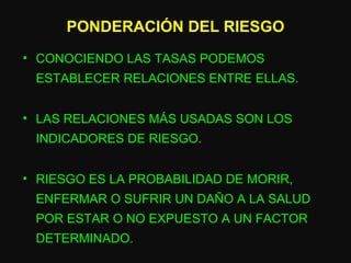 PONDERACIÓN DEL RIESGO CONOCIENDO LAS TASAS PODEMOS ESTABLECER RELACIONES ENTRE ELLAS. LAS RELACIONES MÁS USADAS SON LOS INDICADORES DE RIESGO. RIESGO ES LA PROBABILIDAD DE MORIR, ENFERMAR O SUFRIR UN DAÑO A LA SALUD POR ESTAR O NO EXPUESTO A UN FACTOR DETERMINADO. 