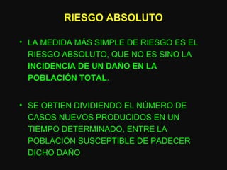 RIESGO ABSOLUTO LA MEDIDA MÁS SIMPLE DE RIESGO ES EL RIESGO ABSOLUTO, QUE NO ES SINO LA  INCIDENCIA DE UN DAÑO EN LA POBLACIÓN TOTAL . SE OBTIEN DIVIDIENDO EL NÚMERO DE CASOS NUEVOS PRODUCIDOS EN UN TIEMPO DETERMINADO, ENTRE LA POBLACIÓN SUSCEPTIBLE DE PADECER DICHO DAÑO 