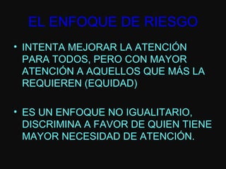 INTENTA MEJORAR LA ATENCIÓN PARA TODOS, PERO CON MAYOR ATENCIÓN A AQUELLOS QUE MÁS LA REQUIEREN (EQUIDAD) ES UN ENFOQUE NO IGUALITARIO, DISCRIMINA A FAVOR DE QUIEN TIENE MAYOR NECESIDAD DE ATENCIÓN. EL ENFOQUE DE RIESGO 