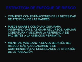 ESTRATEGIA DE ENFOQUE DE RIESGO COMIENZA CON ESTIMACIONES DE LA NECESIDAD DE ATENCIÓN DE LAS MADRES PUEDE USARSE COMO UNA GUIA PARA INTERVENCIONES, ASIGNAR RECURSOS, AMPLIAR COBERTURA Y MEJORAR LA REFERENCIA DE PACIENTES A LA ATENCIÓN PERINATAL MIENTRAS MÁS EXACTA SEA LA MEDICIÓN DEL RIESGO, MÁS ADECUADAMENTE SE COMPRENDERÁ LAS NECESIDADES DE ATENCIÓN DE LA POBLACIÓN 