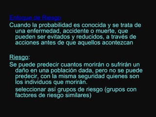 Enfoque de Riesgo Cuando la probabilidad es conocida y se trata de una enfermedad, accidente o muerte, que pueden ser evitados y reducidos, a través de acciones antes de que aquellos acontezcan Riesgo : Se puede predecir cuantos morirán o sufrirán un daño en una población dada, pero no se puede predecir, con la misma seguridad quienes son los individuos que morirán. seleccionar así grupos de riesgo (grupos con factores de riesgo similares) 