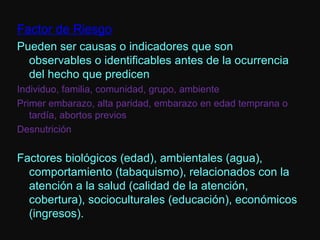 Factor de Riesgo Pueden ser causas o indicadores que son observables o identificables antes de la ocurrencia del hecho que predicen Individuo, familia, comunidad, grupo, ambiente Primer embarazo, alta paridad, embarazo en edad temprana o tardía, abortos previos Desnutrición Factores biológicos (edad), ambientales (agua), comportamiento (tabaquismo), relacionados con la atención a la salud (calidad de la atención, cobertura), socioculturales (educación), económicos (ingresos). 