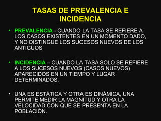 TASAS DE PREVALENCIA E INCIDENCIA PREVALENCIA  - CUANDO LA TASA SE REFIERE A LOS CASOS EXISTENTES EN UN MOMENTO DADO, Y NO DISTINGUE LOS SUCESOS NUEVOS DE LOS ANTIGUOS INCIDENCIA  – CUANDO LA TASA SOLO SE REFIERE A LOS SUCESOS NUEVOS (CASOS NUEVOS) APARECIDOS EN UN TIEMPO Y LUGAR DETERMINADOS. UNA ES ESTÁTICA Y OTRA ES DINÁMICA, UNA PERMITE MEDIR LA MAGNITUD Y OTRA LA VELOCIDAD CON QUE SE PRESENTA EN LA POBLACIÓN. 
