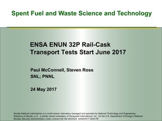 Spent Fuel and Waste Science and Technology
ENSA ENUN 32P Rail-Cask
Transport Tests Start June 2017
Paul McConnell, Steven Ross
SNL; PNNL
24 May 2017
Sandia National Laboratories is a multi-mission laboratory managed and operated by National Technology and Engineering
Solutions of Sandia, LLC., a wholly owned subsidiary of Honeywell International, Inc., for the U.S. Department of Energy’s National
Nuclear Security Administration under contract DE-NA-0003525. SAND2017-5093 PE
 