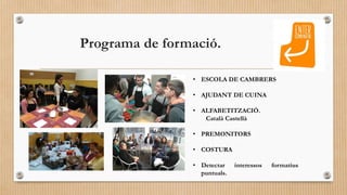 Programa de formació.
• ESCOLA DE CAMBRERS
• AJUDANT DE CUINA
• ALFABETITZACIÓ.
Català Castellà
• PREMONITORS
• COSTURA
• ...
