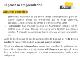 ● Burocracia: mantente al día sobre temas administrativos, pero en
cuanto puedas, busca un profesional que lo haga (asesoría,
abogados). Así destinarás tu tiempo a lo que crea más valor.
● Financiación: hay muchas fuentes de financiación posible, no te
centres solo en una. Bancos, inversores, pero también potenciales
clientes. A menudo no necesitas dinero, sino un servicio, promoción,
etc.
Quién te dice hoy que no puede quizá mañana te diga que sí. No te cierres
puertas. Si tu proyecto madura las cosas pueden cambiar.
Piensa en alianzas, intercambios, cosas que resuelvan tu problema sin
dinero. O en alternativas más ajustadas; Adtriboo.com, por ejemplo, está
llena de profesionales que proveen sus servicios en subastas donde pones
tú el precio.
Algunos consejos:
El proceso emprendedor
 