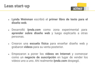 Lean start-up
● Lynda Weinman escribió el primer libro de texto para el
diseño web.
● Desarrolló lynda.com como zona experimental para
aprender sobre diseño web y luego explicarlo a otras
personas.
● Crearon una escuela física para enseñar diseño web y
grabaron videos para su venta posterior.
● Empezaron a poner los videos en Internet y comenzar
como un negocio de suscripción en lugar de vender los
videos uno a uno. Ahí realmente lynda.com despegó.
 