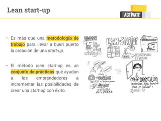 • Es más que una metodología de
trabajo para llevar a buen puerto
la creación de una start-up.
• El método lean start-up es un
conjunto de prácticas que ayudan
a los emprendedores a
incrementar las posibilidades de
crear una start-up con éxito.
Lean start-up
 